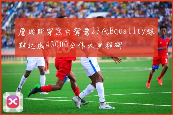 詹姆斯穿黑白鸳鸯23代Equality球鞋达成43000分伟大里程碑