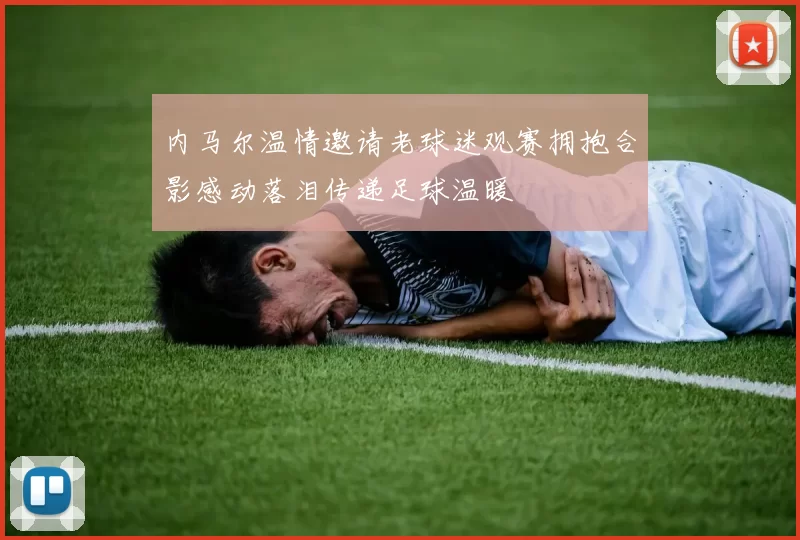内马尔温情邀请老球迷观赛拥抱合影感动落泪传递足球温暖