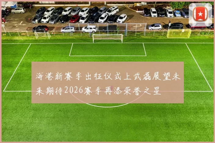 海港新赛季出征仪式上武磊展望未来期待2026赛季再添荣誉之星
