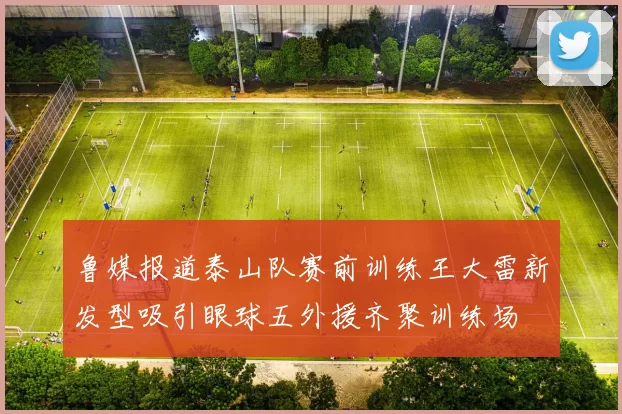 鲁媒报道泰山队赛前训练王大雷新发型吸引眼球五外援齐聚训练场