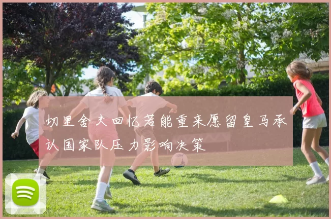 切里舍夫回忆若能重来愿留皇马承认国家队压力影响决策