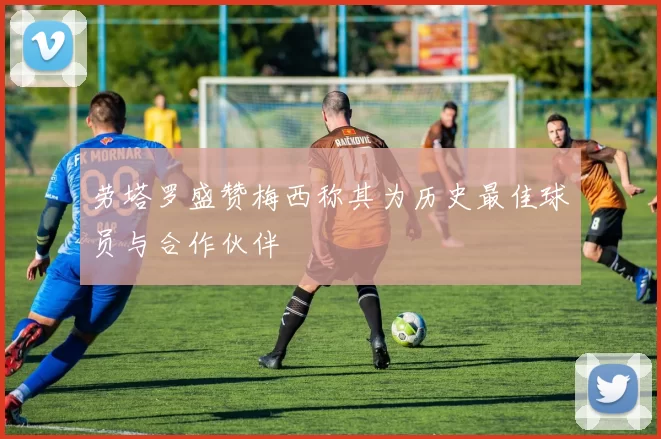 劳塔罗盛赞梅西称其为历史最佳球员与合作伙伴