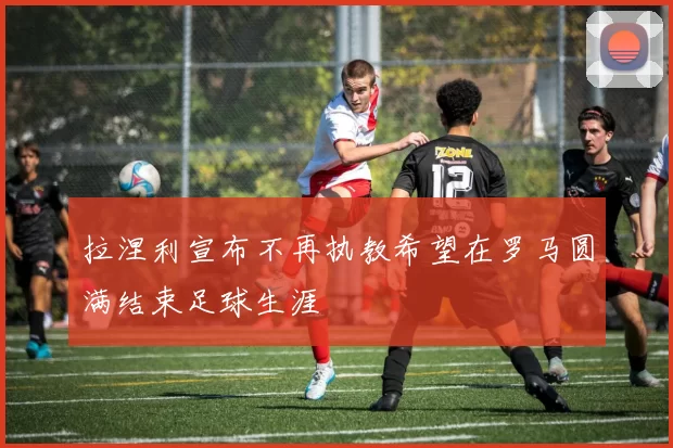 拉涅利宣布不再执教希望在罗马圆满结束足球生涯