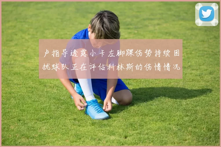 卢指导透露小卡左脚踝伤势持续困扰球队正在评估科林斯的伤情情况