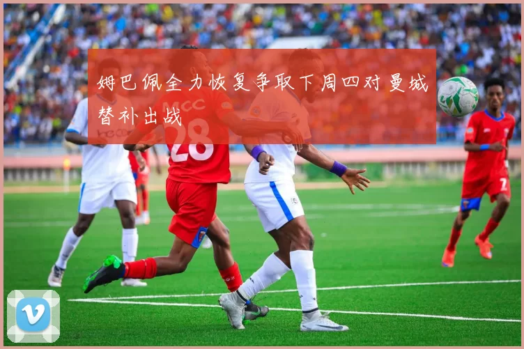 姆巴佩全力恢复争取下周四对曼城替补出战