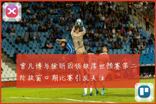 曾凡博与徐昕因伤缺席世预赛第二阶段窗口期比赛引发关注