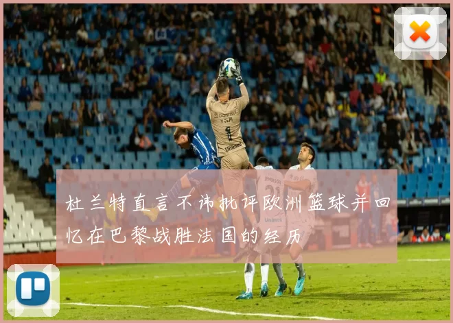 杜兰特直言不讳批评欧洲篮球并回忆在巴黎战胜法国的经历
