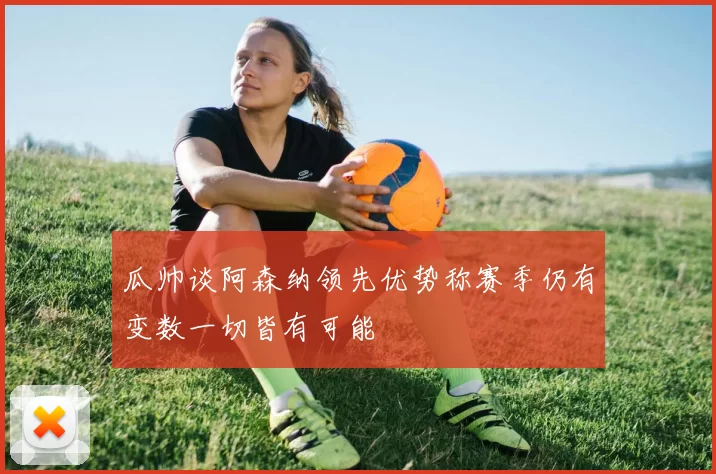 瓜帅谈阿森纳领先优势称赛季仍有变数一切皆有可能
