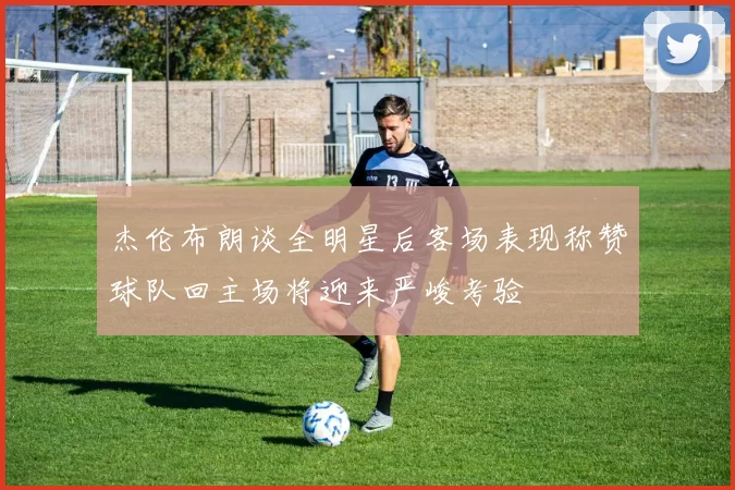 杰伦布朗谈全明星后客场表现称赞球队回主场将迎来严峻考验