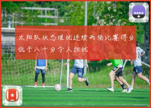 太阳队状态堪忧连续两场比赛得分低于八十分令人担忧