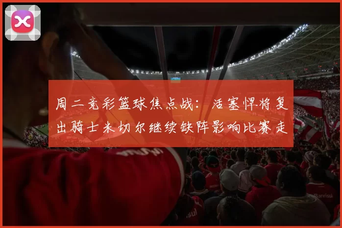 周二竞彩篮球焦点战：活塞悍将复出骑士米切尔继续缺阵影响比赛走势