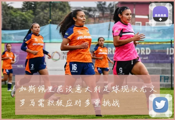 加斯佩里尼谈意大利足球现状尤文罗马需积极应对多重挑战