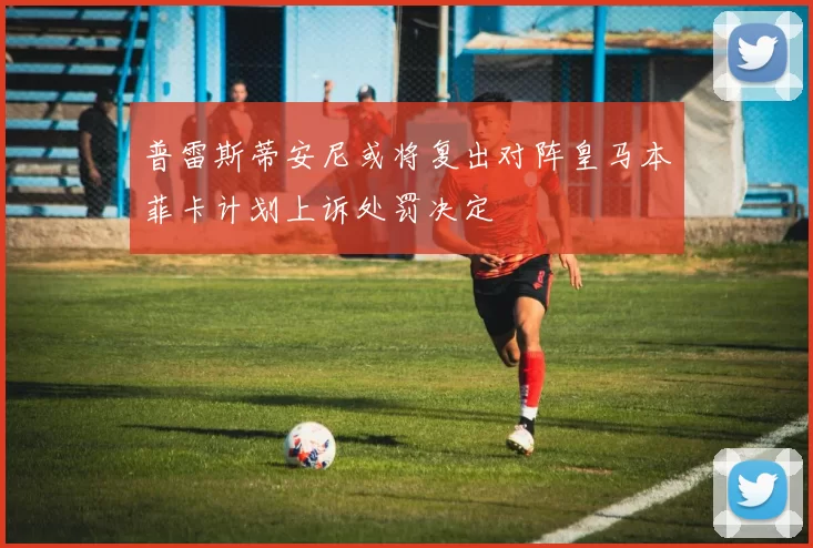 普雷斯蒂安尼或将复出对阵皇马本菲卡计划上诉处罚决定