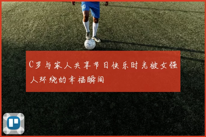 C罗与家人共享节日快乐时光被女强人环绕的幸福瞬间