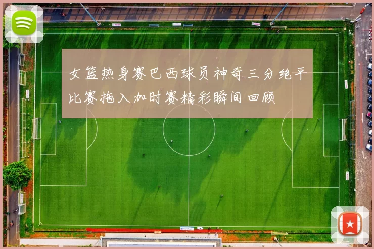 女篮热身赛巴西球员神奇三分绝平比赛拖入加时赛精彩瞬间回顾