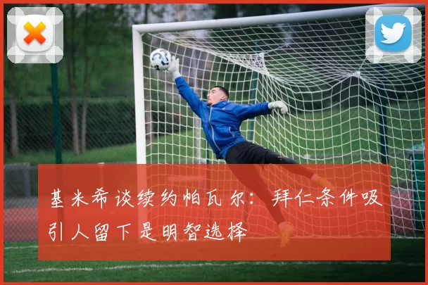 基米希谈续约帕瓦尔：拜仁条件吸引人留下是明智选择