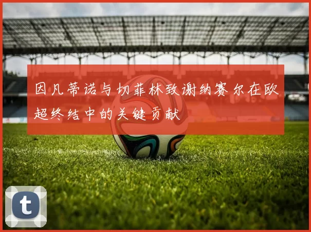 因凡蒂诺与切菲林致谢纳赛尔在欧超终结中的关键贡献