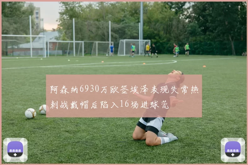 阿森纳6930万欧签埃泽表现失常热刺战戴帽后陷入16场进球荒